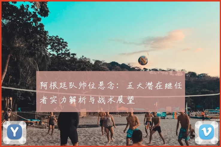 阿根廷队帅位悬念:五大潜在继任者实力解析与战术展望