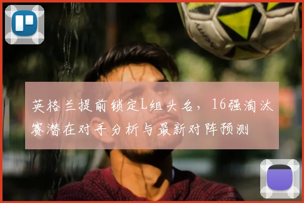 英格兰提前锁定L组头名，16强淘汰赛潜在对手分析与最新对阵预测