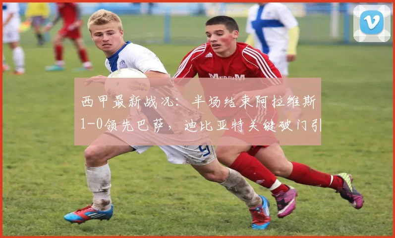 西甲最新战况：半场结束阿拉维斯1-0领先巴萨，迪比亚特关键破门引爆冷门