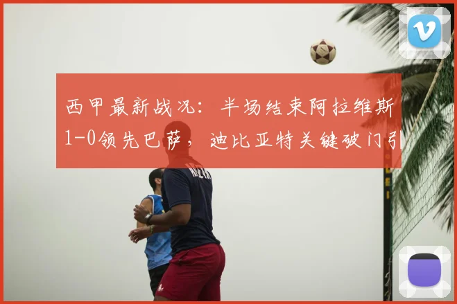 西甲最新战况：半场结束阿拉维斯1-0领先巴萨，迪比亚特关键破门引爆冷门