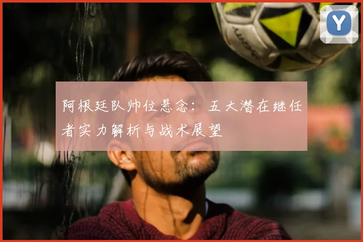 阿根廷队帅位悬念：五大潜在继任者实力解析与战术展望