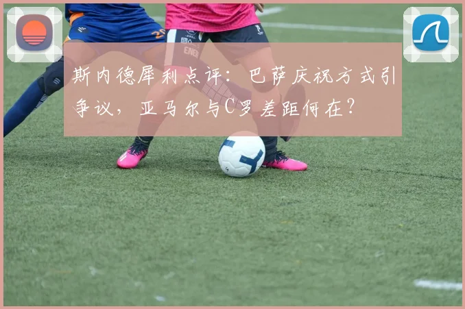 斯内德犀利点评:巴萨庆祝方式引争议,亚马尔与C罗差距何在?