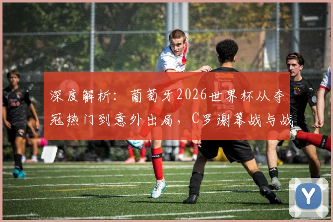 深度解析：葡萄牙2026世界杯从夺冠热门到意外出局，C罗谢幕战与战术失误全回顾