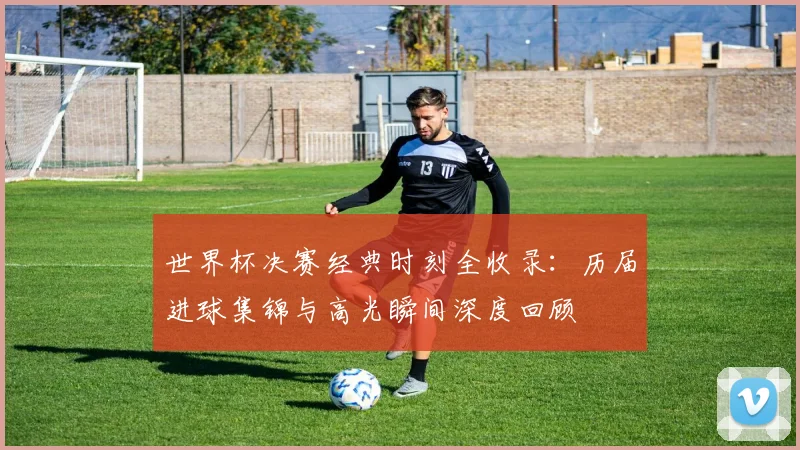 世界杯决赛经典时刻全收录:历届进球集锦与高光瞬间深度回顾